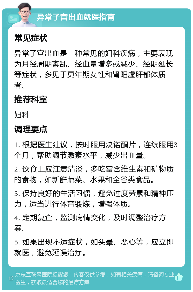 异常子宫出血就医指南 常见症状 异常子宫出血是一种常见的妇科疾病，主要表现为月经周期紊乱、经血量增多或减少、经期延长等症状，多见于更年期女性和肾阳虚肝郁体质者。 推荐科室 妇科 调理要点 1. 根据医生建议，按时服用炔诺酮片，连续服用3个月，帮助调节激素水平，减少出血量。 2. 饮食上应注意清淡，多吃富含维生素和矿物质的食物，如新鲜蔬菜、水果和全谷类食品。 3. 保持良好的生活习惯，避免过度劳累和精神压力，适当进行体育锻炼，增强体质。 4. 定期复查，监测病情变化，及时调整治疗方案。 5. 如果出现不适症状，如头晕、恶心等，应立即就医，避免延误治疗。