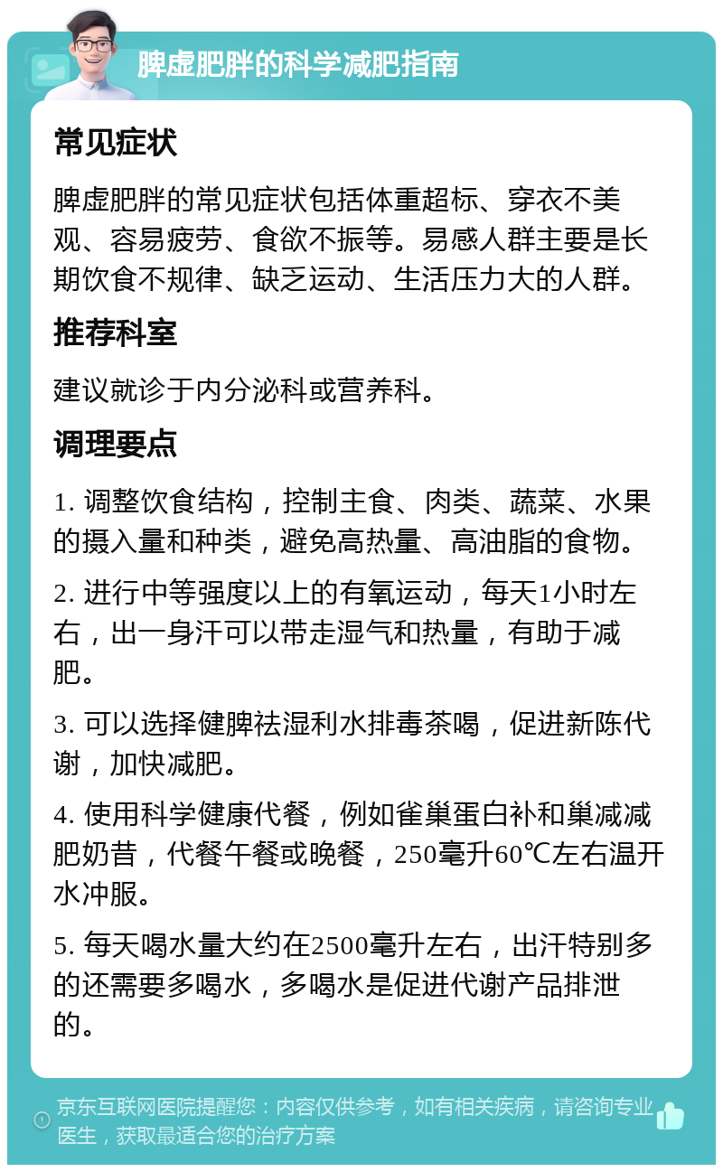 脾虚肥胖的科学减肥指南 常见症状 脾虚肥胖的常见症状包括体重超标、穿衣不美观、容易疲劳、食欲不振等。易感人群主要是长期饮食不规律、缺乏运动、生活压力大的人群。 推荐科室 建议就诊于内分泌科或营养科。 调理要点 1. 调整饮食结构，控制主食、肉类、蔬菜、水果的摄入量和种类，避免高热量、高油脂的食物。 2. 进行中等强度以上的有氧运动，每天1小时左右，出一身汗可以带走湿气和热量，有助于减肥。 3. 可以选择健脾祛湿利水排毒茶喝，促进新陈代谢，加快减肥。 4. 使用科学健康代餐，例如雀巢蛋白补和巢减减肥奶昔，代餐午餐或晚餐，250毫升60℃左右温开水冲服。 5. 每天喝水量大约在2500毫升左右，出汗特别多的还需要多喝水，多喝水是促进代谢产品排泄的。