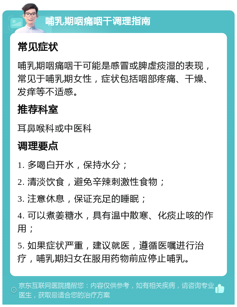 哺乳期咽痛咽干调理指南 常见症状 哺乳期咽痛咽干可能是感冒或脾虚痰湿的表现，常见于哺乳期女性，症状包括咽部疼痛、干燥、发痒等不适感。 推荐科室 耳鼻喉科或中医科 调理要点 1. 多喝白开水，保持水分； 2. 清淡饮食，避免辛辣刺激性食物； 3. 注意休息，保证充足的睡眠； 4. 可以煮姜糖水，具有温中散寒、化痰止咳的作用； 5. 如果症状严重，建议就医，遵循医嘱进行治疗，哺乳期妇女在服用药物前应停止哺乳。