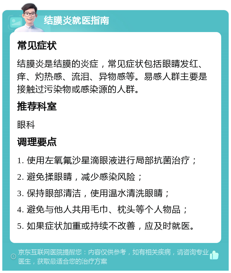 结膜炎就医指南 常见症状 结膜炎是结膜的炎症，常见症状包括眼睛发红、痒、灼热感、流泪、异物感等。易感人群主要是接触过污染物或感染源的人群。 推荐科室 眼科 调理要点 1. 使用左氧氟沙星滴眼液进行局部抗菌治疗； 2. 避免揉眼睛，减少感染风险； 3. 保持眼部清洁，使用温水清洗眼睛； 4. 避免与他人共用毛巾、枕头等个人物品； 5. 如果症状加重或持续不改善，应及时就医。