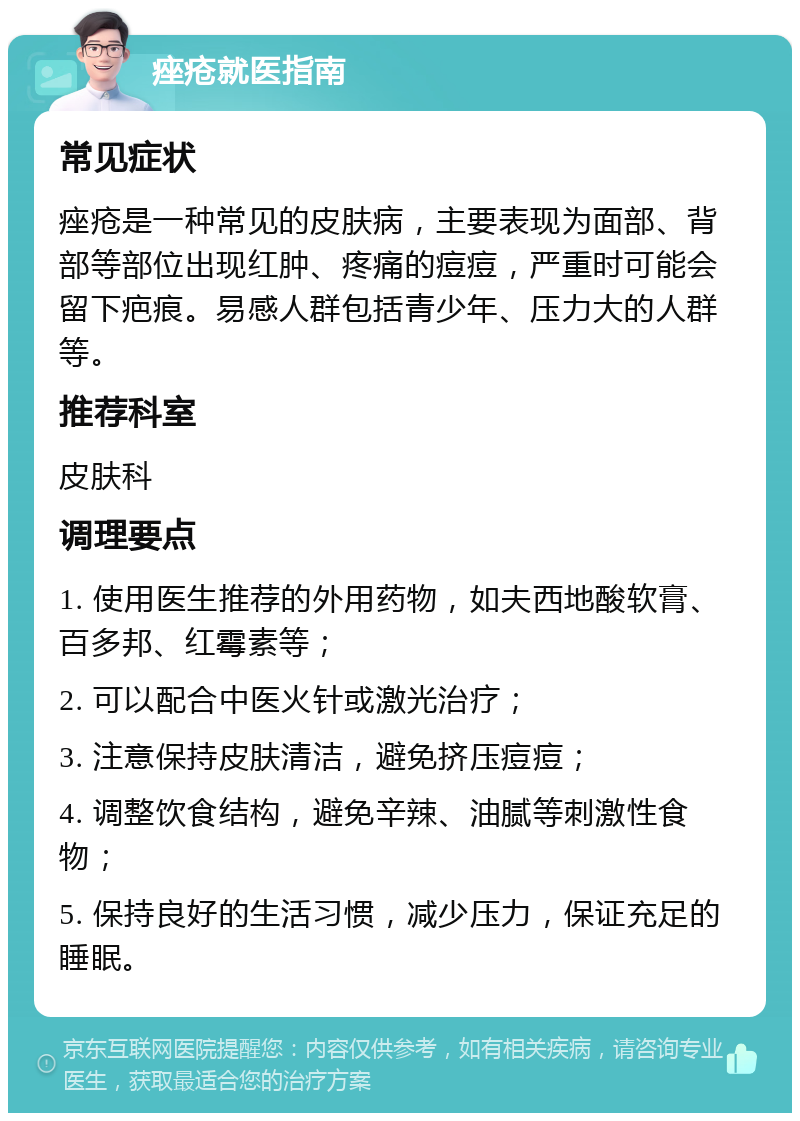 痤疮就医指南 常见症状 痤疮是一种常见的皮肤病，主要表现为面部、背部等部位出现红肿、疼痛的痘痘，严重时可能会留下疤痕。易感人群包括青少年、压力大的人群等。 推荐科室 皮肤科 调理要点 1. 使用医生推荐的外用药物，如夫西地酸软膏、百多邦、红霉素等； 2. 可以配合中医火针或激光治疗； 3. 注意保持皮肤清洁，避免挤压痘痘； 4. 调整饮食结构，避免辛辣、油腻等刺激性食物； 5. 保持良好的生活习惯，减少压力，保证充足的睡眠。