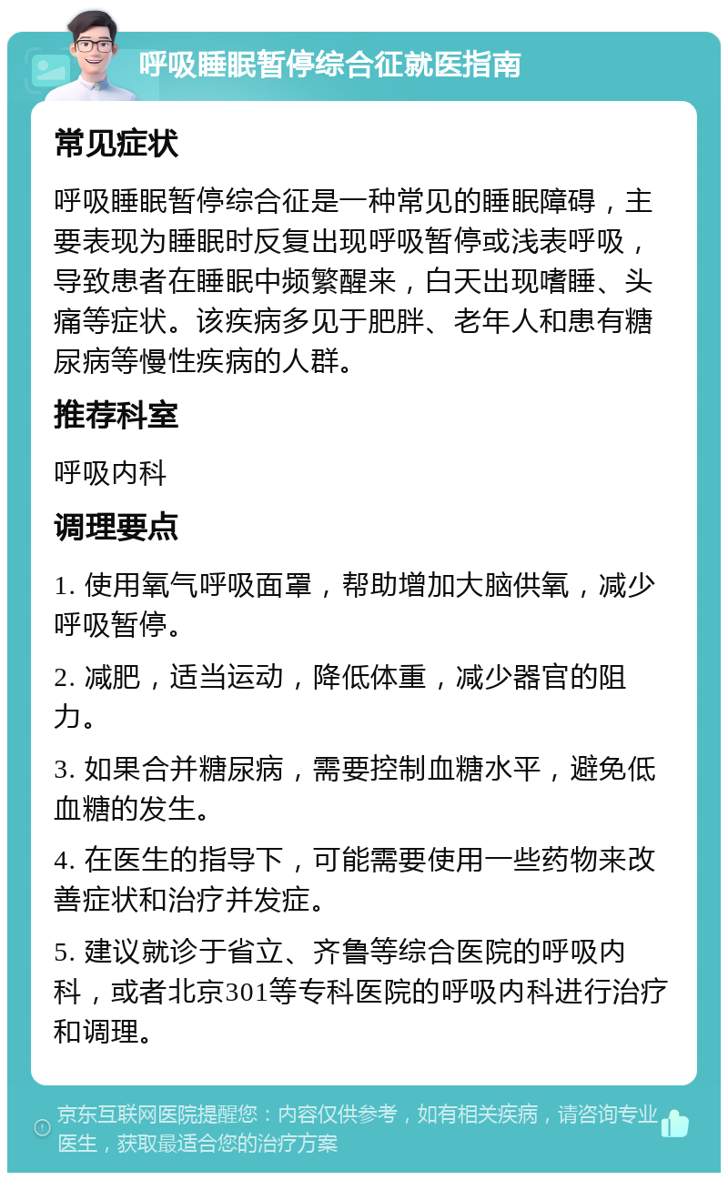 呼吸睡眠暂停综合征就医指南 常见症状 呼吸睡眠暂停综合征是一种常见的睡眠障碍，主要表现为睡眠时反复出现呼吸暂停或浅表呼吸，导致患者在睡眠中频繁醒来，白天出现嗜睡、头痛等症状。该疾病多见于肥胖、老年人和患有糖尿病等慢性疾病的人群。 推荐科室 呼吸内科 调理要点 1. 使用氧气呼吸面罩，帮助增加大脑供氧，减少呼吸暂停。 2. 减肥，适当运动，降低体重，减少器官的阻力。 3. 如果合并糖尿病，需要控制血糖水平，避免低血糖的发生。 4. 在医生的指导下，可能需要使用一些药物来改善症状和治疗并发症。 5. 建议就诊于省立、齐鲁等综合医院的呼吸内科，或者北京301等专科医院的呼吸内科进行治疗和调理。