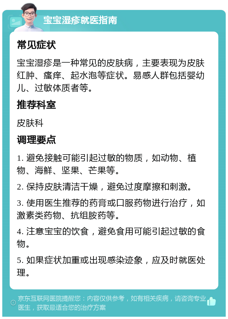 宝宝湿疹就医指南 常见症状 宝宝湿疹是一种常见的皮肤病，主要表现为皮肤红肿、瘙痒、起水泡等症状。易感人群包括婴幼儿、过敏体质者等。 推荐科室 皮肤科 调理要点 1. 避免接触可能引起过敏的物质，如动物、植物、海鲜、坚果、芒果等。 2. 保持皮肤清洁干燥，避免过度摩擦和刺激。 3. 使用医生推荐的药膏或口服药物进行治疗，如激素类药物、抗组胺药等。 4. 注意宝宝的饮食，避免食用可能引起过敏的食物。 5. 如果症状加重或出现感染迹象，应及时就医处理。