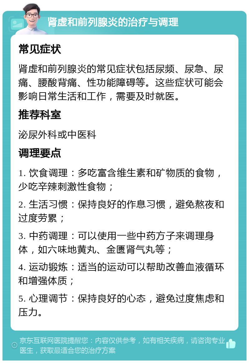 肾虚和前列腺炎的治疗与调理 常见症状 肾虚和前列腺炎的常见症状包括尿频、尿急、尿痛、腰酸背痛、性功能障碍等。这些症状可能会影响日常生活和工作，需要及时就医。 推荐科室 泌尿外科或中医科 调理要点 1. 饮食调理：多吃富含维生素和矿物质的食物，少吃辛辣刺激性食物； 2. 生活习惯：保持良好的作息习惯，避免熬夜和过度劳累； 3. 中药调理：可以使用一些中药方子来调理身体，如六味地黄丸、金匮肾气丸等； 4. 运动锻炼：适当的运动可以帮助改善血液循环和增强体质； 5. 心理调节：保持良好的心态，避免过度焦虑和压力。