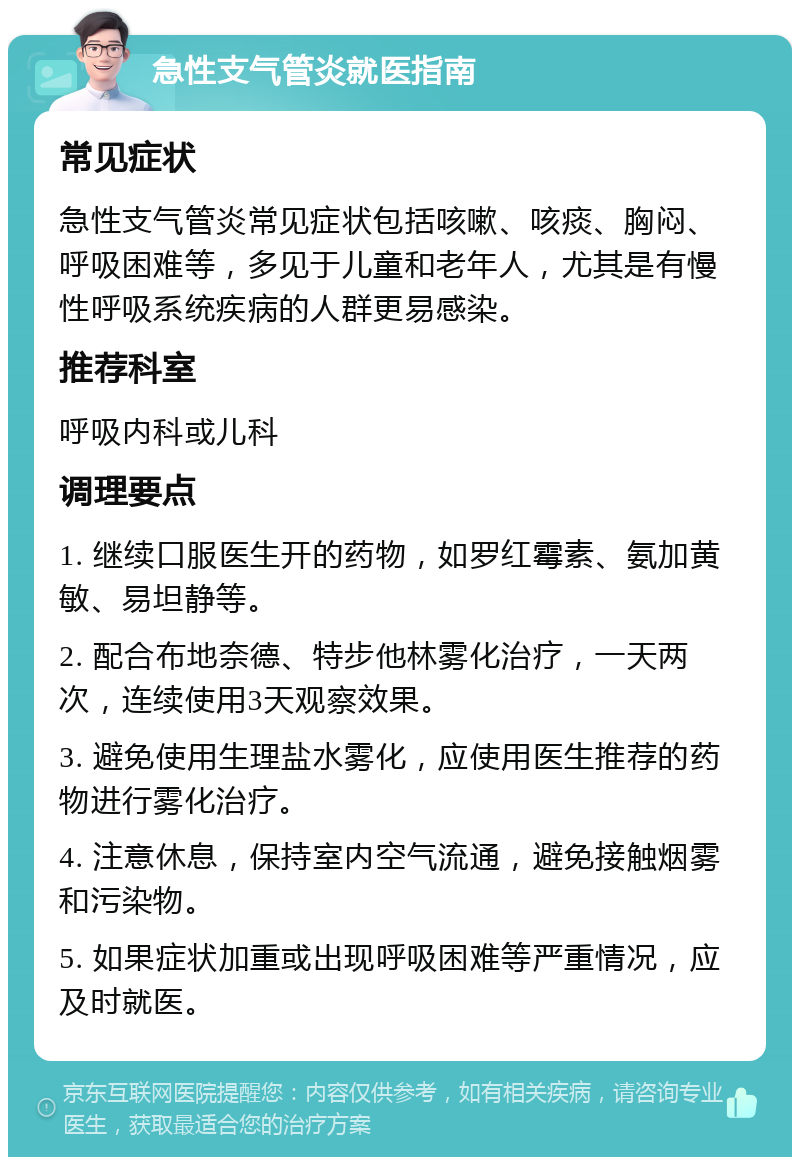 急性支气管炎就医指南 常见症状 急性支气管炎常见症状包括咳嗽、咳痰、胸闷、呼吸困难等，多见于儿童和老年人，尤其是有慢性呼吸系统疾病的人群更易感染。 推荐科室 呼吸内科或儿科 调理要点 1. 继续口服医生开的药物，如罗红霉素、氨加黄敏、易坦静等。 2. 配合布地奈德、特步他林雾化治疗，一天两次，连续使用3天观察效果。 3. 避免使用生理盐水雾化，应使用医生推荐的药物进行雾化治疗。 4. 注意休息，保持室内空气流通，避免接触烟雾和污染物。 5. 如果症状加重或出现呼吸困难等严重情况，应及时就医。