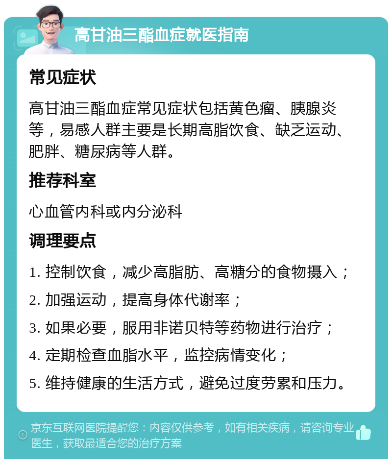 高甘油三酯血症就医指南 常见症状 高甘油三酯血症常见症状包括黄色瘤、胰腺炎等，易感人群主要是长期高脂饮食、缺乏运动、肥胖、糖尿病等人群。 推荐科室 心血管内科或内分泌科 调理要点 1. 控制饮食，减少高脂肪、高糖分的食物摄入； 2. 加强运动，提高身体代谢率； 3. 如果必要，服用非诺贝特等药物进行治疗； 4. 定期检查血脂水平，监控病情变化； 5. 维持健康的生活方式，避免过度劳累和压力。