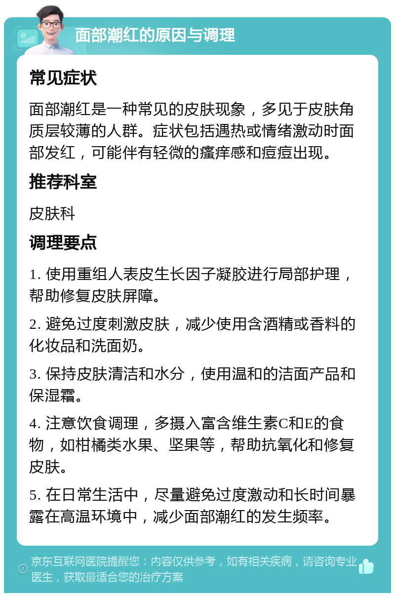 面部潮红的原因与调理 常见症状 面部潮红是一种常见的皮肤现象，多见于皮肤角质层较薄的人群。症状包括遇热或情绪激动时面部发红，可能伴有轻微的瘙痒感和痘痘出现。 推荐科室 皮肤科 调理要点 1. 使用重组人表皮生长因子凝胶进行局部护理，帮助修复皮肤屏障。 2. 避免过度刺激皮肤，减少使用含酒精或香料的化妆品和洗面奶。 3. 保持皮肤清洁和水分，使用温和的洁面产品和保湿霜。 4. 注意饮食调理，多摄入富含维生素C和E的食物，如柑橘类水果、坚果等，帮助抗氧化和修复皮肤。 5. 在日常生活中，尽量避免过度激动和长时间暴露在高温环境中，减少面部潮红的发生频率。