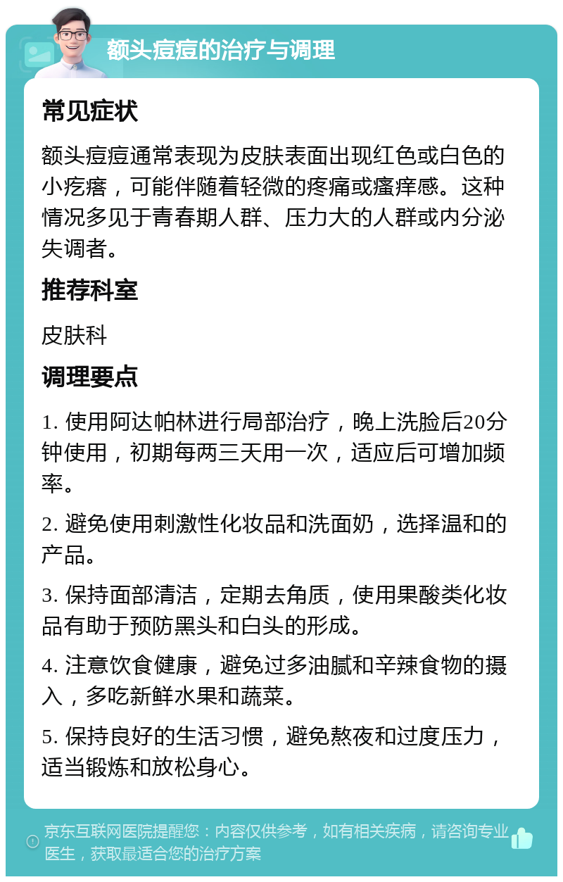 额头痘痘的治疗与调理 常见症状 额头痘痘通常表现为皮肤表面出现红色或白色的小疙瘩，可能伴随着轻微的疼痛或瘙痒感。这种情况多见于青春期人群、压力大的人群或内分泌失调者。 推荐科室 皮肤科 调理要点 1. 使用阿达帕林进行局部治疗，晚上洗脸后20分钟使用，初期每两三天用一次，适应后可增加频率。 2. 避免使用刺激性化妆品和洗面奶，选择温和的产品。 3. 保持面部清洁，定期去角质，使用果酸类化妆品有助于预防黑头和白头的形成。 4. 注意饮食健康，避免过多油腻和辛辣食物的摄入，多吃新鲜水果和蔬菜。 5. 保持良好的生活习惯，避免熬夜和过度压力，适当锻炼和放松身心。