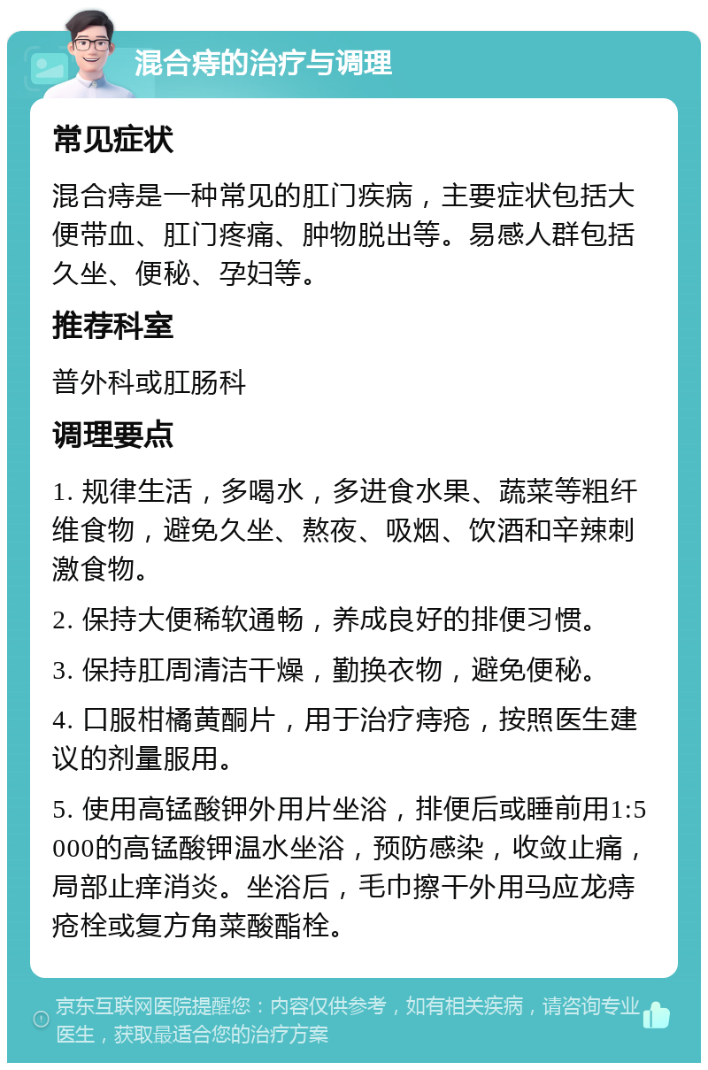 混合痔的治疗与调理 常见症状 混合痔是一种常见的肛门疾病，主要症状包括大便带血、肛门疼痛、肿物脱出等。易感人群包括久坐、便秘、孕妇等。 推荐科室 普外科或肛肠科 调理要点 1. 规律生活，多喝水，多进食水果、蔬菜等粗纤维食物，避免久坐、熬夜、吸烟、饮酒和辛辣刺激食物。 2. 保持大便稀软通畅，养成良好的排便习惯。 3. 保持肛周清洁干燥，勤换衣物，避免便秘。 4. 口服柑橘黄酮片，用于治疗痔疮，按照医生建议的剂量服用。 5. 使用高锰酸钾外用片坐浴，排便后或睡前用1:5000的高锰酸钾温水坐浴，预防感染，收敛止痛，局部止痒消炎。坐浴后，毛巾擦干外用马应龙痔疮栓或复方角菜酸酯栓。