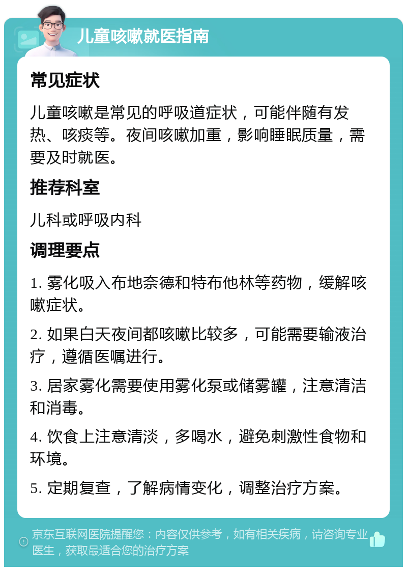 儿童咳嗽就医指南 常见症状 儿童咳嗽是常见的呼吸道症状，可能伴随有发热、咳痰等。夜间咳嗽加重，影响睡眠质量，需要及时就医。 推荐科室 儿科或呼吸内科 调理要点 1. 雾化吸入布地奈德和特布他林等药物，缓解咳嗽症状。 2. 如果白天夜间都咳嗽比较多，可能需要输液治疗，遵循医嘱进行。 3. 居家雾化需要使用雾化泵或储雾罐，注意清洁和消毒。 4. 饮食上注意清淡，多喝水，避免刺激性食物和环境。 5. 定期复查，了解病情变化，调整治疗方案。