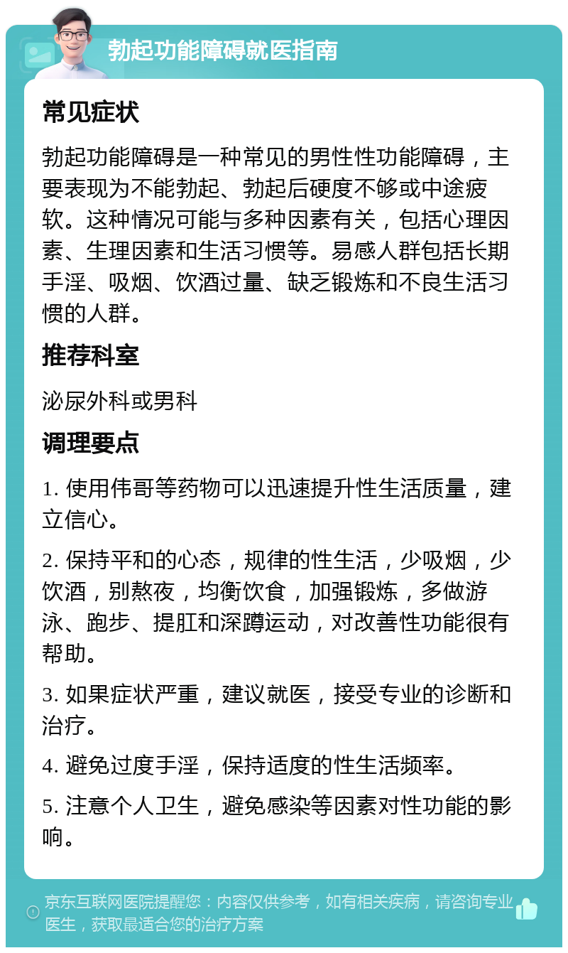 勃起功能障碍就医指南 常见症状 勃起功能障碍是一种常见的男性性功能障碍，主要表现为不能勃起、勃起后硬度不够或中途疲软。这种情况可能与多种因素有关，包括心理因素、生理因素和生活习惯等。易感人群包括长期手淫、吸烟、饮酒过量、缺乏锻炼和不良生活习惯的人群。 推荐科室 泌尿外科或男科 调理要点 1. 使用伟哥等药物可以迅速提升性生活质量，建立信心。 2. 保持平和的心态，规律的性生活，少吸烟，少饮酒，别熬夜，均衡饮食，加强锻炼，多做游泳、跑步、提肛和深蹲运动，对改善性功能很有帮助。 3. 如果症状严重，建议就医，接受专业的诊断和治疗。 4. 避免过度手淫，保持适度的性生活频率。 5. 注意个人卫生，避免感染等因素对性功能的影响。