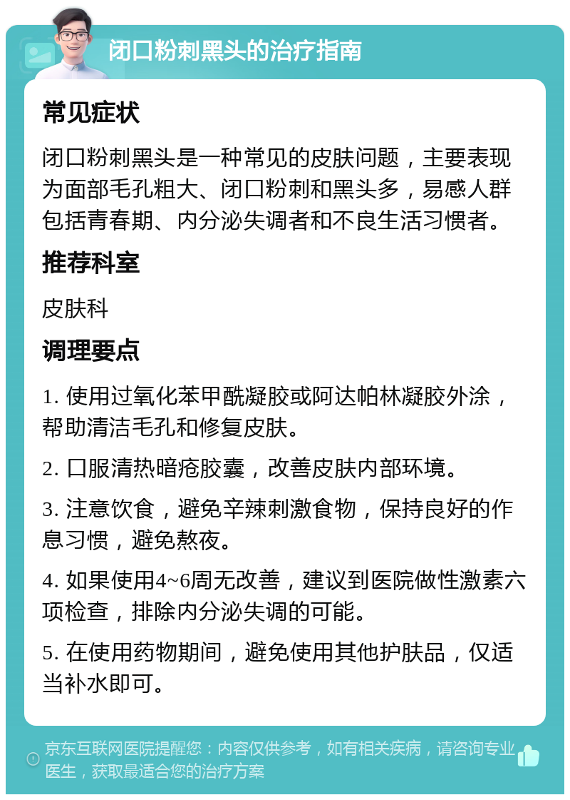 闭口粉刺黑头的治疗指南 常见症状 闭口粉刺黑头是一种常见的皮肤问题，主要表现为面部毛孔粗大、闭口粉刺和黑头多，易感人群包括青春期、内分泌失调者和不良生活习惯者。 推荐科室 皮肤科 调理要点 1. 使用过氧化苯甲酰凝胶或阿达帕林凝胶外涂，帮助清洁毛孔和修复皮肤。 2. 口服清热暗疮胶囊，改善皮肤内部环境。 3. 注意饮食，避免辛辣刺激食物，保持良好的作息习惯，避免熬夜。 4. 如果使用4~6周无改善，建议到医院做性激素六项检查，排除内分泌失调的可能。 5. 在使用药物期间，避免使用其他护肤品，仅适当补水即可。