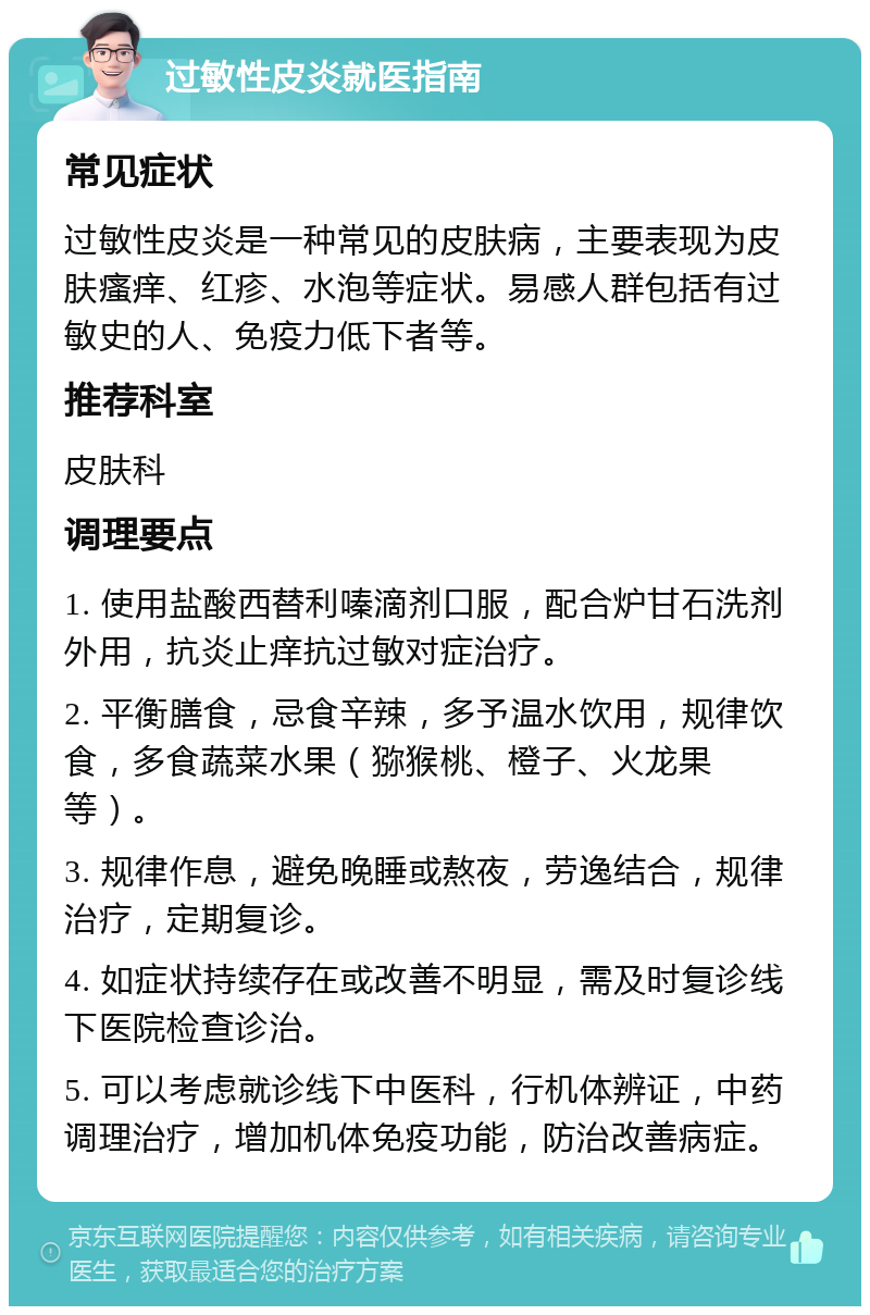 过敏性皮炎就医指南 常见症状 过敏性皮炎是一种常见的皮肤病，主要表现为皮肤瘙痒、红疹、水泡等症状。易感人群包括有过敏史的人、免疫力低下者等。 推荐科室 皮肤科 调理要点 1. 使用盐酸西替利嗪滴剂口服，配合炉甘石洗剂外用，抗炎止痒抗过敏对症治疗。 2. 平衡膳食，忌食辛辣，多予温水饮用，规律饮食，多食蔬菜水果（猕猴桃、橙子、火龙果等）。 3. 规律作息，避免晚睡或熬夜，劳逸结合，规律治疗，定期复诊。 4. 如症状持续存在或改善不明显，需及时复诊线下医院检查诊治。 5. 可以考虑就诊线下中医科，行机体辨证，中药调理治疗，增加机体免疫功能，防治改善病症。