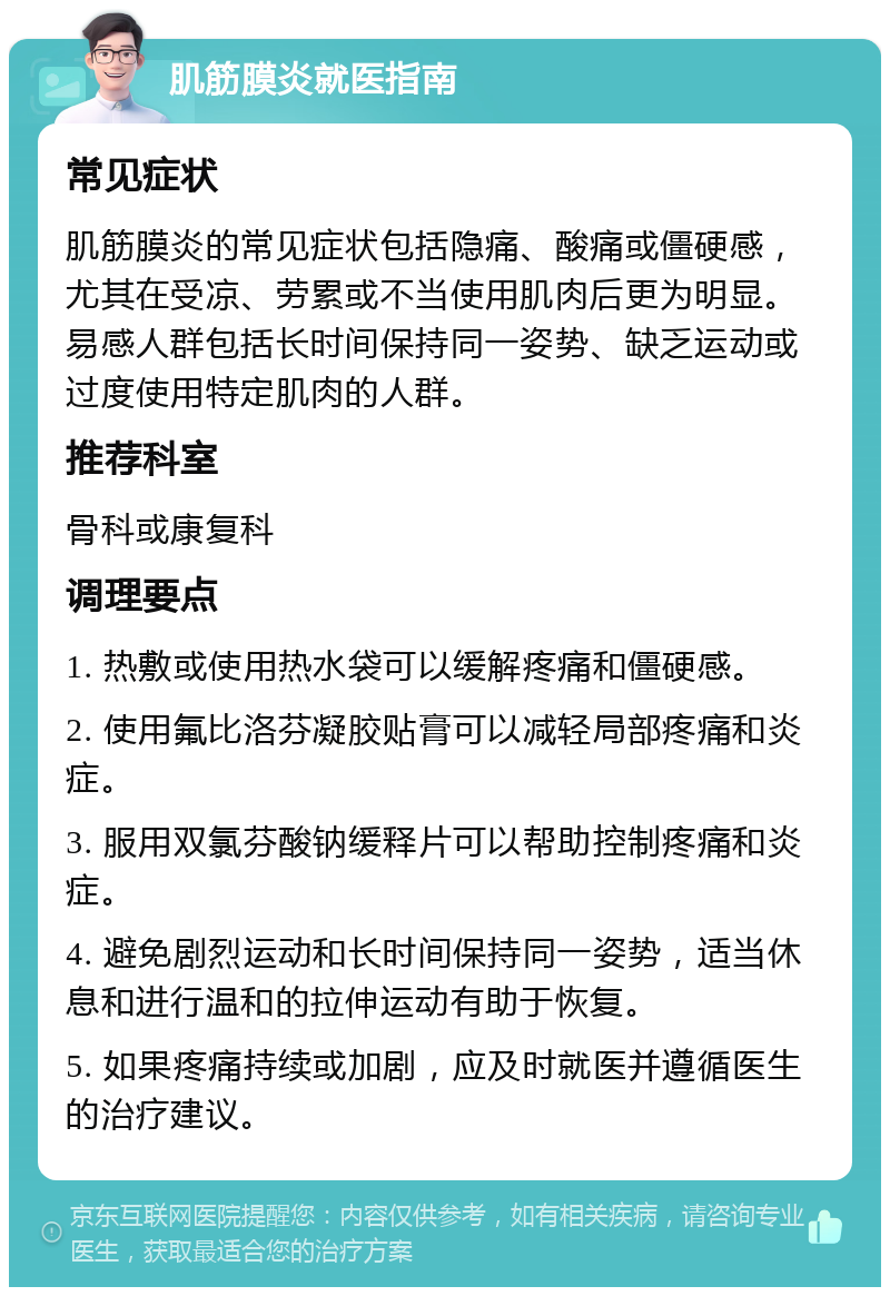 肌筋膜炎就医指南 常见症状 肌筋膜炎的常见症状包括隐痛、酸痛或僵硬感，尤其在受凉、劳累或不当使用肌肉后更为明显。易感人群包括长时间保持同一姿势、缺乏运动或过度使用特定肌肉的人群。 推荐科室 骨科或康复科 调理要点 1. 热敷或使用热水袋可以缓解疼痛和僵硬感。 2. 使用氟比洛芬凝胶贴膏可以减轻局部疼痛和炎症。 3. 服用双氯芬酸钠缓释片可以帮助控制疼痛和炎症。 4. 避免剧烈运动和长时间保持同一姿势，适当休息和进行温和的拉伸运动有助于恢复。 5. 如果疼痛持续或加剧，应及时就医并遵循医生的治疗建议。