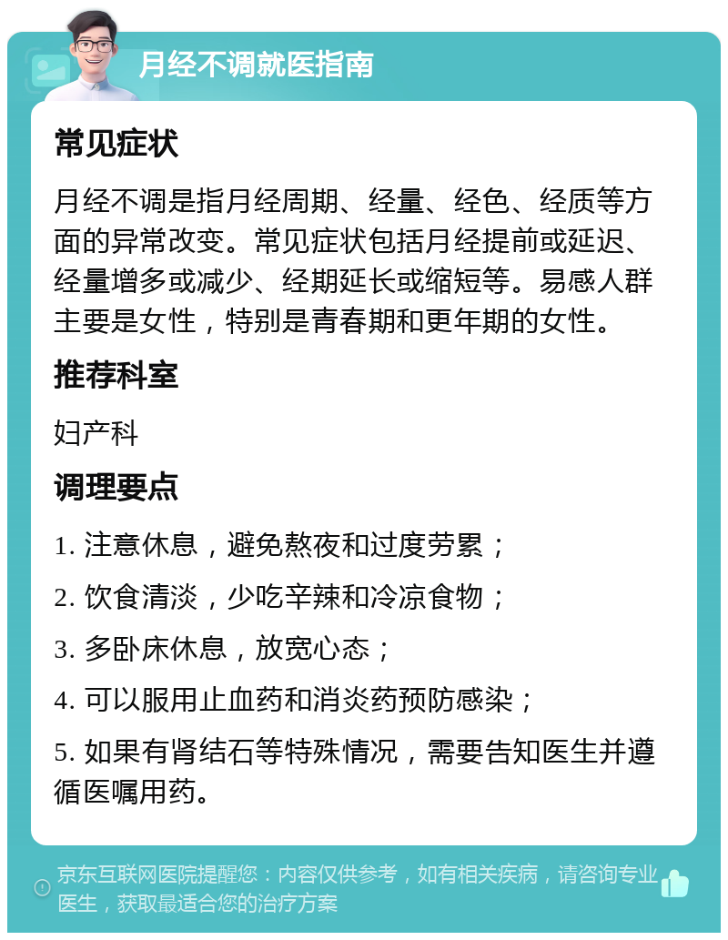 月经不调就医指南 常见症状 月经不调是指月经周期、经量、经色、经质等方面的异常改变。常见症状包括月经提前或延迟、经量增多或减少、经期延长或缩短等。易感人群主要是女性，特别是青春期和更年期的女性。 推荐科室 妇产科 调理要点 1. 注意休息，避免熬夜和过度劳累； 2. 饮食清淡，少吃辛辣和冷凉食物； 3. 多卧床休息，放宽心态； 4. 可以服用止血药和消炎药预防感染； 5. 如果有肾结石等特殊情况，需要告知医生并遵循医嘱用药。