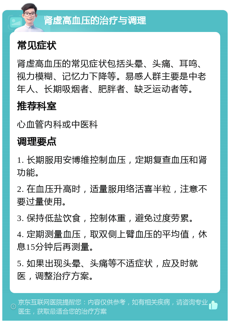 肾虚高血压的治疗与调理 常见症状 肾虚高血压的常见症状包括头晕、头痛、耳鸣、视力模糊、记忆力下降等。易感人群主要是中老年人、长期吸烟者、肥胖者、缺乏运动者等。 推荐科室 心血管内科或中医科 调理要点 1. 长期服用安博维控制血压，定期复查血压和肾功能。 2. 在血压升高时，适量服用络活喜半粒，注意不要过量使用。 3. 保持低盐饮食，控制体重，避免过度劳累。 4. 定期测量血压，取双侧上臂血压的平均值，休息15分钟后再测量。 5. 如果出现头晕、头痛等不适症状，应及时就医，调整治疗方案。