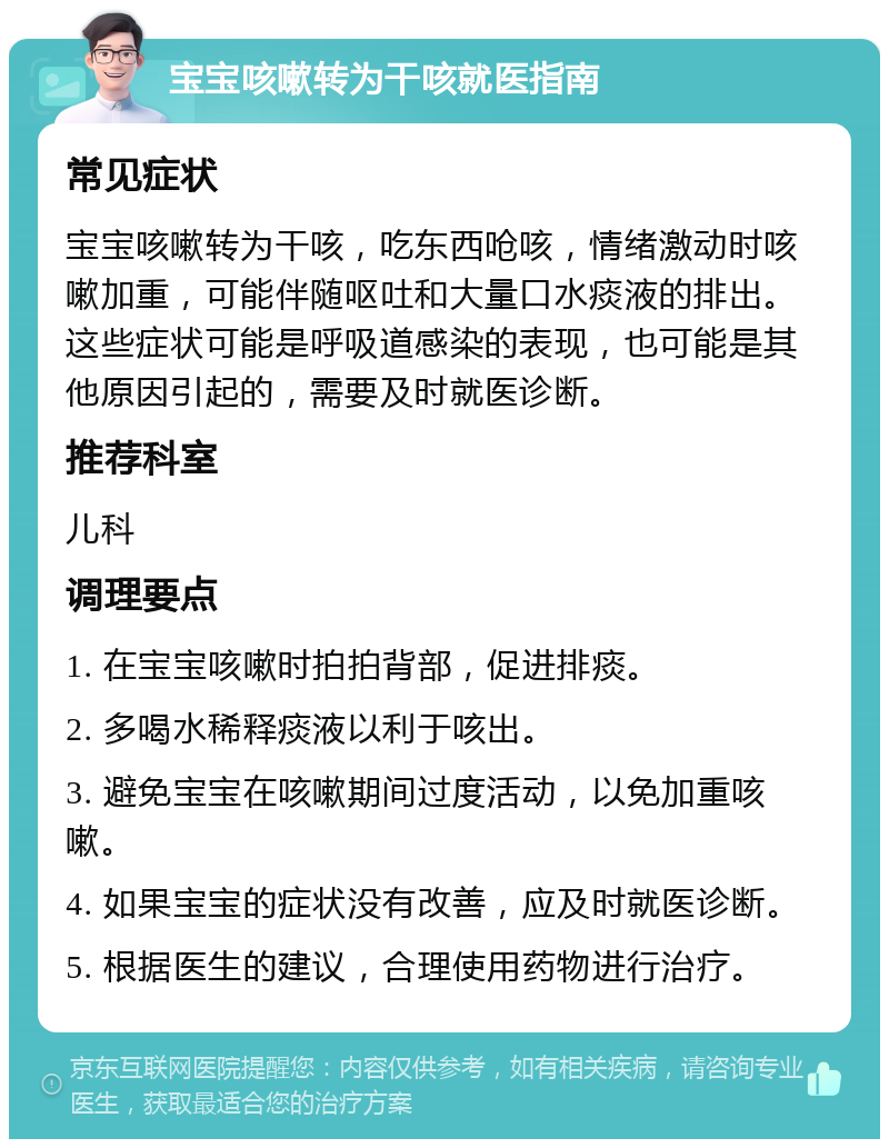 宝宝咳嗽转为干咳就医指南 常见症状 宝宝咳嗽转为干咳，吃东西呛咳，情绪激动时咳嗽加重，可能伴随呕吐和大量口水痰液的排出。这些症状可能是呼吸道感染的表现，也可能是其他原因引起的，需要及时就医诊断。 推荐科室 儿科 调理要点 1. 在宝宝咳嗽时拍拍背部，促进排痰。 2. 多喝水稀释痰液以利于咳出。 3. 避免宝宝在咳嗽期间过度活动，以免加重咳嗽。 4. 如果宝宝的症状没有改善，应及时就医诊断。 5. 根据医生的建议，合理使用药物进行治疗。