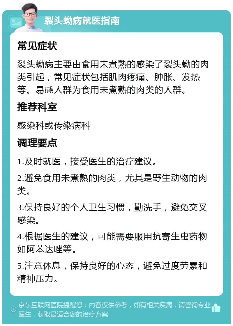 裂头蚴病就医指南 常见症状 裂头蚴病主要由食用未煮熟的感染了裂头蚴的肉类引起，常见症状包括肌肉疼痛、肿胀、发热等。易感人群为食用未煮熟的肉类的人群。 推荐科室 感染科或传染病科 调理要点 1.及时就医，接受医生的治疗建议。 2.避免食用未煮熟的肉类，尤其是野生动物的肉类。 3.保持良好的个人卫生习惯，勤洗手，避免交叉感染。 4.根据医生的建议，可能需要服用抗寄生虫药物如阿苯达唑等。 5.注意休息，保持良好的心态，避免过度劳累和精神压力。