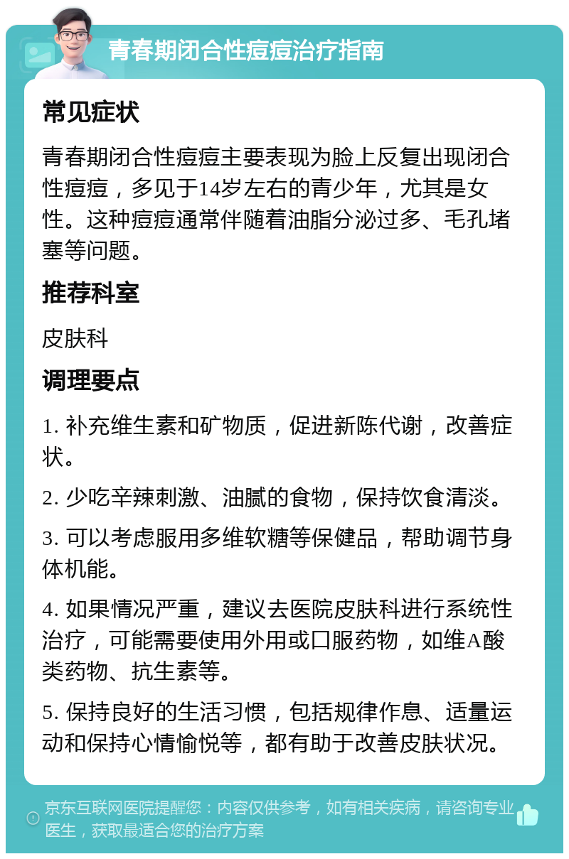 青春期闭合性痘痘治疗指南 常见症状 青春期闭合性痘痘主要表现为脸上反复出现闭合性痘痘，多见于14岁左右的青少年，尤其是女性。这种痘痘通常伴随着油脂分泌过多、毛孔堵塞等问题。 推荐科室 皮肤科 调理要点 1. 补充维生素和矿物质，促进新陈代谢，改善症状。 2. 少吃辛辣刺激、油腻的食物，保持饮食清淡。 3. 可以考虑服用多维软糖等保健品，帮助调节身体机能。 4. 如果情况严重，建议去医院皮肤科进行系统性治疗，可能需要使用外用或口服药物，如维A酸类药物、抗生素等。 5. 保持良好的生活习惯，包括规律作息、适量运动和保持心情愉悦等，都有助于改善皮肤状况。