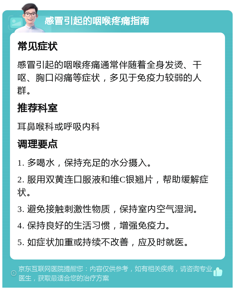 感冒引起的咽喉疼痛指南 常见症状 感冒引起的咽喉疼痛通常伴随着全身发烫、干呕、胸口闷痛等症状，多见于免疫力较弱的人群。 推荐科室 耳鼻喉科或呼吸内科 调理要点 1. 多喝水，保持充足的水分摄入。 2. 服用双黄连口服液和维C银翘片，帮助缓解症状。 3. 避免接触刺激性物质，保持室内空气湿润。 4. 保持良好的生活习惯，增强免疫力。 5. 如症状加重或持续不改善，应及时就医。