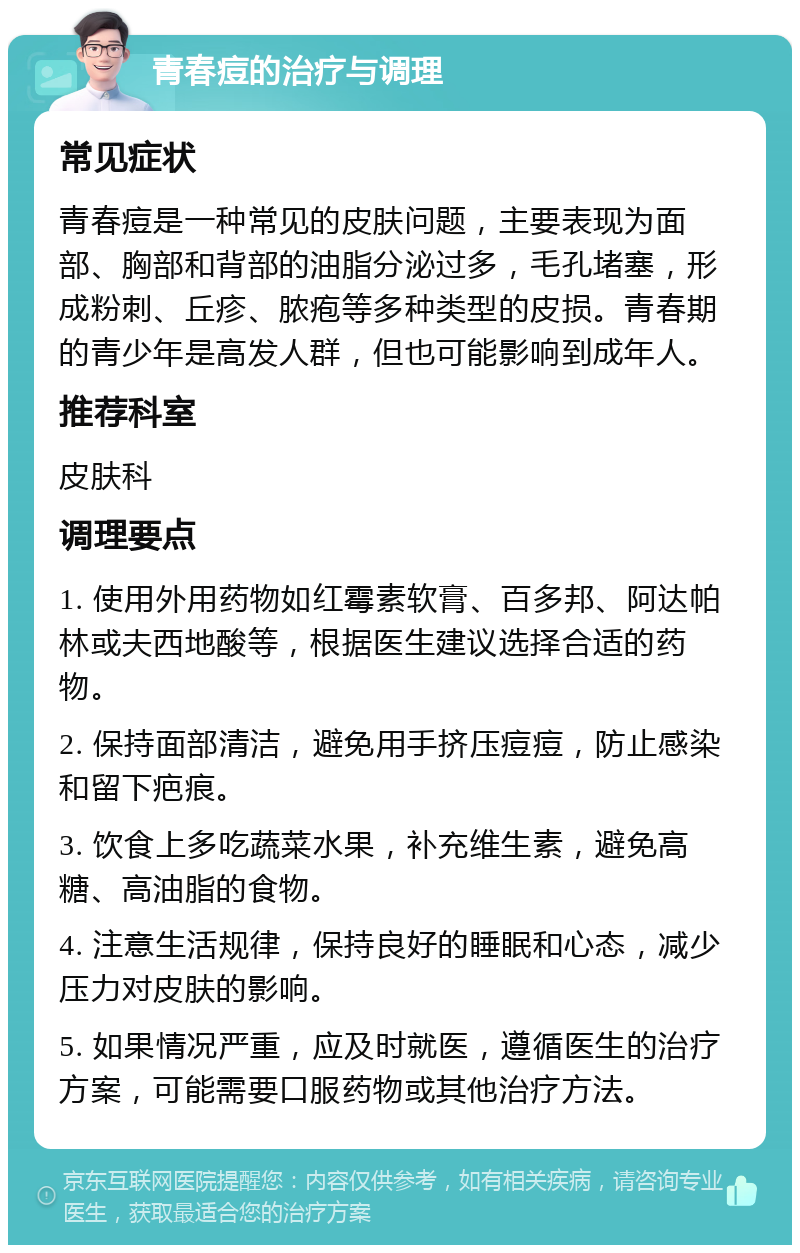 青春痘的治疗与调理 常见症状 青春痘是一种常见的皮肤问题，主要表现为面部、胸部和背部的油脂分泌过多，毛孔堵塞，形成粉刺、丘疹、脓疱等多种类型的皮损。青春期的青少年是高发人群，但也可能影响到成年人。 推荐科室 皮肤科 调理要点 1. 使用外用药物如红霉素软膏、百多邦、阿达帕林或夫西地酸等，根据医生建议选择合适的药物。 2. 保持面部清洁，避免用手挤压痘痘，防止感染和留下疤痕。 3. 饮食上多吃蔬菜水果，补充维生素，避免高糖、高油脂的食物。 4. 注意生活规律，保持良好的睡眠和心态，减少压力对皮肤的影响。 5. 如果情况严重，应及时就医，遵循医生的治疗方案，可能需要口服药物或其他治疗方法。