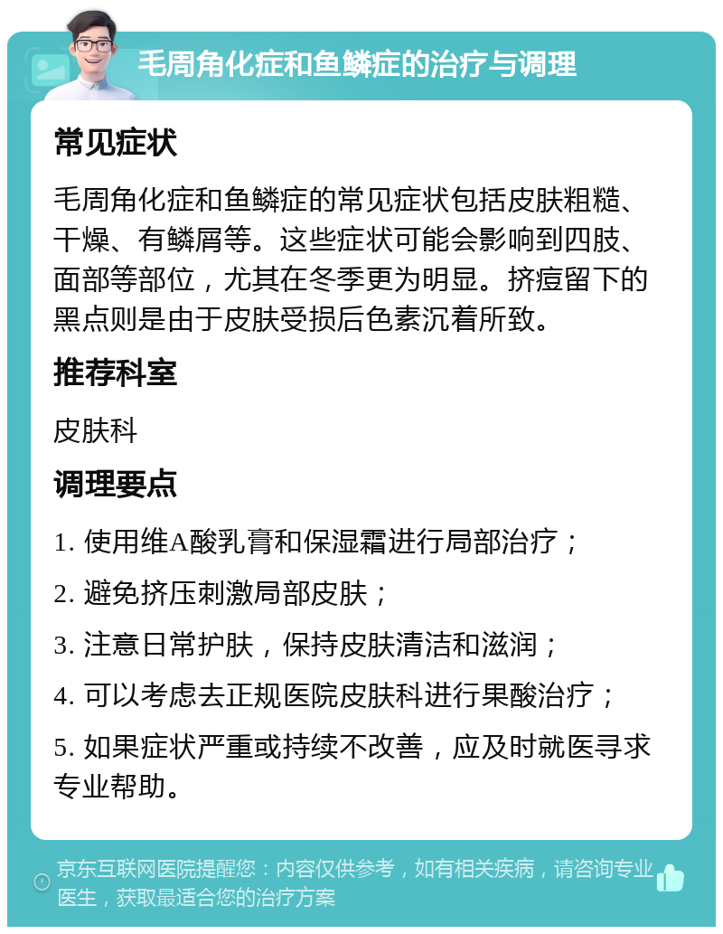 毛周角化症和鱼鳞症的治疗与调理 常见症状 毛周角化症和鱼鳞症的常见症状包括皮肤粗糙、干燥、有鳞屑等。这些症状可能会影响到四肢、面部等部位，尤其在冬季更为明显。挤痘留下的黑点则是由于皮肤受损后色素沉着所致。 推荐科室 皮肤科 调理要点 1. 使用维A酸乳膏和保湿霜进行局部治疗； 2. 避免挤压刺激局部皮肤； 3. 注意日常护肤，保持皮肤清洁和滋润； 4. 可以考虑去正规医院皮肤科进行果酸治疗； 5. 如果症状严重或持续不改善，应及时就医寻求专业帮助。