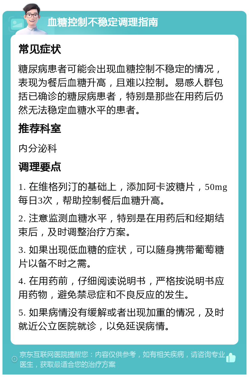 血糖控制不稳定调理指南 常见症状 糖尿病患者可能会出现血糖控制不稳定的情况，表现为餐后血糖升高，且难以控制。易感人群包括已确诊的糖尿病患者，特别是那些在用药后仍然无法稳定血糖水平的患者。 推荐科室 内分泌科 调理要点 1. 在维格列汀的基础上，添加阿卡波糖片，50mg每日3次，帮助控制餐后血糖升高。 2. 注意监测血糖水平，特别是在用药后和经期结束后，及时调整治疗方案。 3. 如果出现低血糖的症状，可以随身携带葡萄糖片以备不时之需。 4. 在用药前，仔细阅读说明书，严格按说明书应用药物，避免禁忌症和不良反应的发生。 5. 如果病情没有缓解或者出现加重的情况，及时就近公立医院就诊，以免延误病情。