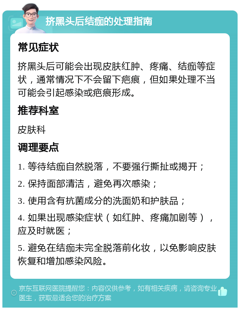 挤黑头后结痂的处理指南 常见症状 挤黑头后可能会出现皮肤红肿、疼痛、结痂等症状，通常情况下不会留下疤痕，但如果处理不当可能会引起感染或疤痕形成。 推荐科室 皮肤科 调理要点 1. 等待结痂自然脱落，不要强行撕扯或揭开； 2. 保持面部清洁，避免再次感染； 3. 使用含有抗菌成分的洗面奶和护肤品； 4. 如果出现感染症状（如红肿、疼痛加剧等），应及时就医； 5. 避免在结痂未完全脱落前化妆，以免影响皮肤恢复和增加感染风险。