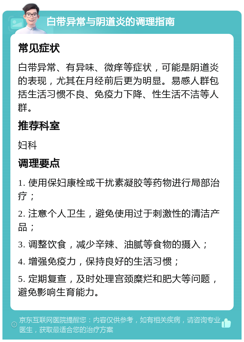 白带异常与阴道炎的调理指南 常见症状 白带异常、有异味、微痒等症状，可能是阴道炎的表现，尤其在月经前后更为明显。易感人群包括生活习惯不良、免疫力下降、性生活不洁等人群。 推荐科室 妇科 调理要点 1. 使用保妇康栓或干扰素凝胶等药物进行局部治疗； 2. 注意个人卫生，避免使用过于刺激性的清洁产品； 3. 调整饮食，减少辛辣、油腻等食物的摄入； 4. 增强免疫力，保持良好的生活习惯； 5. 定期复查，及时处理宫颈糜烂和肥大等问题，避免影响生育能力。