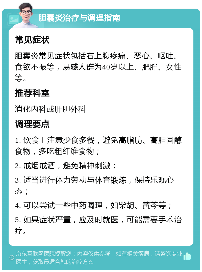 胆囊炎治疗与调理指南 常见症状 胆囊炎常见症状包括右上腹疼痛、恶心、呕吐、食欲不振等，易感人群为40岁以上、肥胖、女性等。 推荐科室 消化内科或肝胆外科 调理要点 1. 饮食上注意少食多餐，避免高脂肪、高胆固醇食物，多吃粗纤维食物； 2. 戒烟戒酒，避免精神刺激； 3. 适当进行体力劳动与体育锻炼，保持乐观心态； 4. 可以尝试一些中药调理，如柴胡、黄芩等； 5. 如果症状严重，应及时就医，可能需要手术治疗。