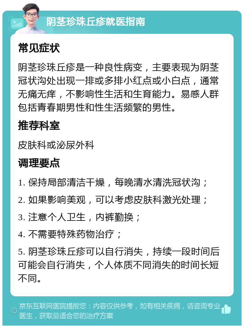 阴茎珍珠丘疹就医指南 常见症状 阴茎珍珠丘疹是一种良性病变，主要表现为阴茎冠状沟处出现一排或多排小红点或小白点，通常无痛无痒，不影响性生活和生育能力。易感人群包括青春期男性和性生活频繁的男性。 推荐科室 皮肤科或泌尿外科 调理要点 1. 保持局部清洁干燥，每晚清水清洗冠状沟； 2. 如果影响美观，可以考虑皮肤科激光处理； 3. 注意个人卫生，内裤勤换； 4. 不需要特殊药物治疗； 5. 阴茎珍珠丘疹可以自行消失，持续一段时间后可能会自行消失，个人体质不同消失的时间长短不同。