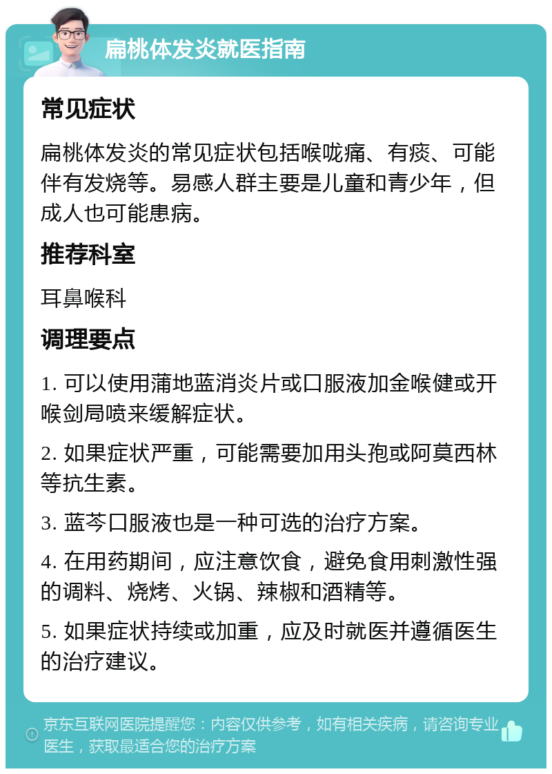 扁桃体发炎就医指南 常见症状 扁桃体发炎的常见症状包括喉咙痛、有痰、可能伴有发烧等。易感人群主要是儿童和青少年，但成人也可能患病。 推荐科室 耳鼻喉科 调理要点 1. 可以使用蒲地蓝消炎片或口服液加金喉健或开喉剑局喷来缓解症状。 2. 如果症状严重，可能需要加用头孢或阿莫西林等抗生素。 3. 蓝芩口服液也是一种可选的治疗方案。 4. 在用药期间，应注意饮食，避免食用刺激性强的调料、烧烤、火锅、辣椒和酒精等。 5. 如果症状持续或加重，应及时就医并遵循医生的治疗建议。