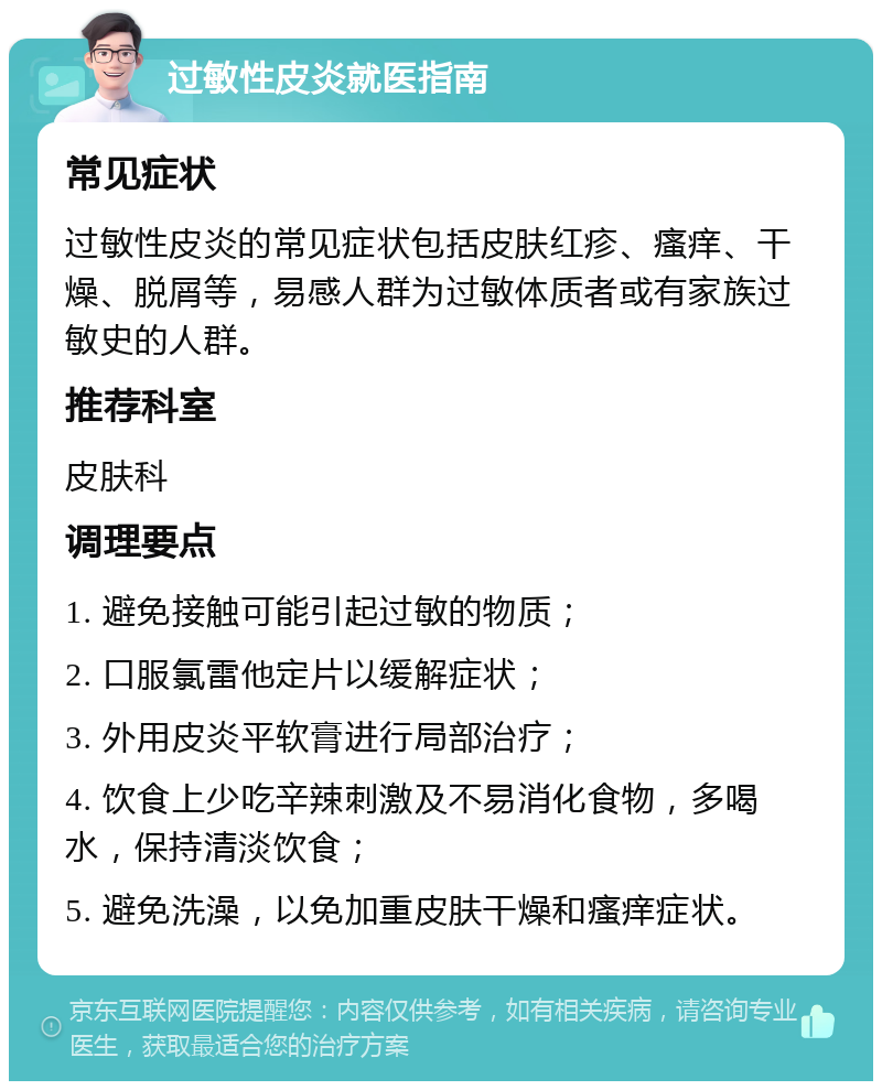 过敏性皮炎就医指南 常见症状 过敏性皮炎的常见症状包括皮肤红疹、瘙痒、干燥、脱屑等，易感人群为过敏体质者或有家族过敏史的人群。 推荐科室 皮肤科 调理要点 1. 避免接触可能引起过敏的物质； 2. 口服氯雷他定片以缓解症状； 3. 外用皮炎平软膏进行局部治疗； 4. 饮食上少吃辛辣刺激及不易消化食物，多喝水，保持清淡饮食； 5. 避免洗澡，以免加重皮肤干燥和瘙痒症状。