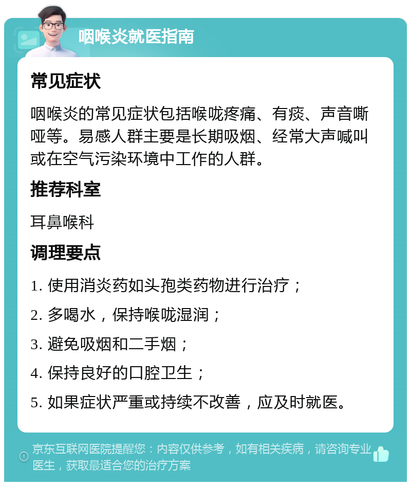 咽喉炎就医指南 常见症状 咽喉炎的常见症状包括喉咙疼痛、有痰、声音嘶哑等。易感人群主要是长期吸烟、经常大声喊叫或在空气污染环境中工作的人群。 推荐科室 耳鼻喉科 调理要点 1. 使用消炎药如头孢类药物进行治疗； 2. 多喝水，保持喉咙湿润； 3. 避免吸烟和二手烟； 4. 保持良好的口腔卫生； 5. 如果症状严重或持续不改善，应及时就医。