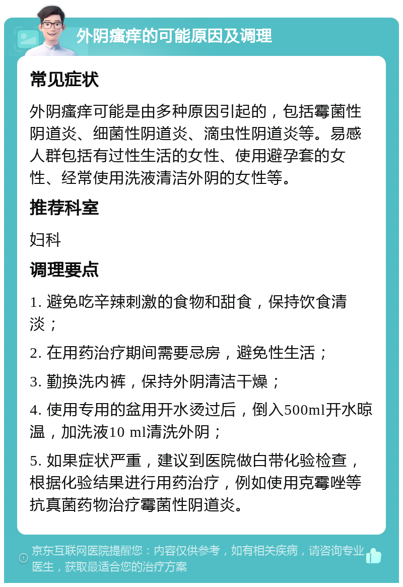 外阴瘙痒的可能原因及调理 常见症状 外阴瘙痒可能是由多种原因引起的，包括霉菌性阴道炎、细菌性阴道炎、滴虫性阴道炎等。易感人群包括有过性生活的女性、使用避孕套的女性、经常使用洗液清洁外阴的女性等。 推荐科室 妇科 调理要点 1. 避免吃辛辣刺激的食物和甜食，保持饮食清淡； 2. 在用药治疗期间需要忌房，避免性生活； 3. 勤换洗内裤，保持外阴清洁干燥； 4. 使用专用的盆用开水烫过后，倒入500ml开水晾温，加洗液10 ml清洗外阴； 5. 如果症状严重，建议到医院做白带化验检查，根据化验结果进行用药治疗，例如使用克霉唑等抗真菌药物治疗霉菌性阴道炎。