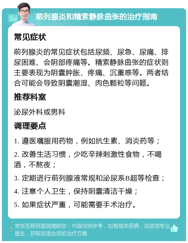 前列腺炎和精索静脉曲张的治疗指南 常见症状 前列腺炎的常见症状包括尿频、尿急、尿痛、排尿困难、会阴部疼痛等。精索静脉曲张的症状则主要表现为阴囊肿胀、疼痛、沉重感等。两者结合可能会导致阴囊潮湿、肉色颗粒等问题。 推荐科室 泌尿外科或男科 调理要点 1. 遵医嘱服用药物，例如抗生素、消炎药等； 2. 改善生活习惯，少吃辛辣刺激性食物，不喝酒，不熬夜； 3. 定期进行前列腺液常规和泌尿系B超等检查； 4. 注意个人卫生，保持阴囊清洁干燥； 5. 如果症状严重，可能需要手术治疗。