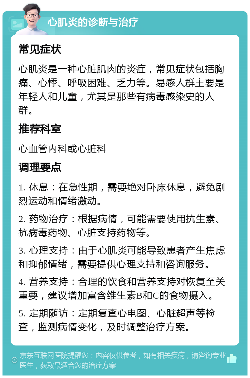 心肌炎的诊断与治疗 常见症状 心肌炎是一种心脏肌肉的炎症，常见症状包括胸痛、心悸、呼吸困难、乏力等。易感人群主要是年轻人和儿童，尤其是那些有病毒感染史的人群。 推荐科室 心血管内科或心脏科 调理要点 1. 休息：在急性期，需要绝对卧床休息，避免剧烈运动和情绪激动。 2. 药物治疗：根据病情，可能需要使用抗生素、抗病毒药物、心脏支持药物等。 3. 心理支持：由于心肌炎可能导致患者产生焦虑和抑郁情绪，需要提供心理支持和咨询服务。 4. 营养支持：合理的饮食和营养支持对恢复至关重要，建议增加富含维生素B和C的食物摄入。 5. 定期随访：定期复查心电图、心脏超声等检查，监测病情变化，及时调整治疗方案。