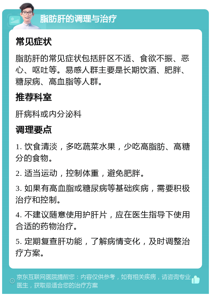 脂肪肝的调理与治疗 常见症状 脂肪肝的常见症状包括肝区不适、食欲不振、恶心、呕吐等。易感人群主要是长期饮酒、肥胖、糖尿病、高血脂等人群。 推荐科室 肝病科或内分泌科 调理要点 1. 饮食清淡，多吃蔬菜水果，少吃高脂肪、高糖分的食物。 2. 适当运动，控制体重，避免肥胖。 3. 如果有高血脂或糖尿病等基础疾病，需要积极治疗和控制。 4. 不建议随意使用护肝片，应在医生指导下使用合适的药物治疗。 5. 定期复查肝功能，了解病情变化，及时调整治疗方案。