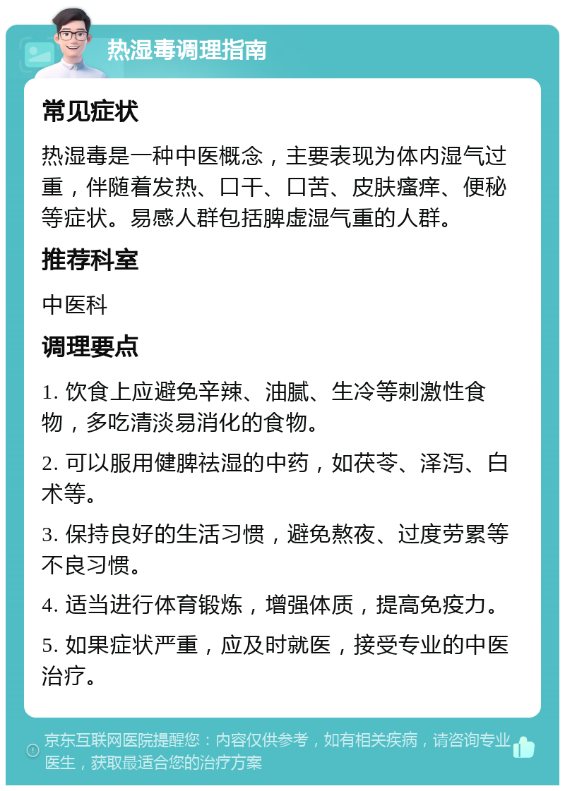 热湿毒调理指南 常见症状 热湿毒是一种中医概念，主要表现为体内湿气过重，伴随着发热、口干、口苦、皮肤瘙痒、便秘等症状。易感人群包括脾虚湿气重的人群。 推荐科室 中医科 调理要点 1. 饮食上应避免辛辣、油腻、生冷等刺激性食物，多吃清淡易消化的食物。 2. 可以服用健脾祛湿的中药，如茯苓、泽泻、白术等。 3. 保持良好的生活习惯，避免熬夜、过度劳累等不良习惯。 4. 适当进行体育锻炼，增强体质，提高免疫力。 5. 如果症状严重，应及时就医，接受专业的中医治疗。