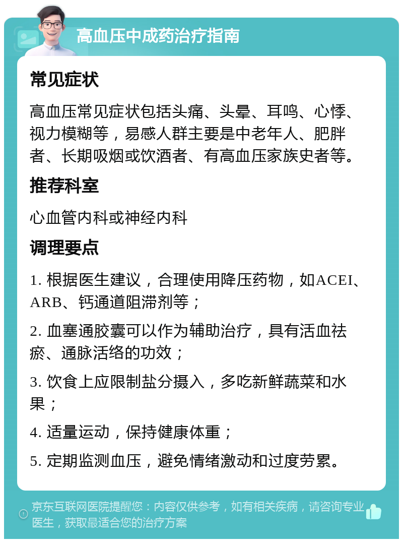 高血压中成药治疗指南 常见症状 高血压常见症状包括头痛、头晕、耳鸣、心悸、视力模糊等，易感人群主要是中老年人、肥胖者、长期吸烟或饮酒者、有高血压家族史者等。 推荐科室 心血管内科或神经内科 调理要点 1. 根据医生建议，合理使用降压药物，如ACEI、ARB、钙通道阻滞剂等； 2. 血塞通胶囊可以作为辅助治疗，具有活血祛瘀、通脉活络的功效； 3. 饮食上应限制盐分摄入，多吃新鲜蔬菜和水果； 4. 适量运动，保持健康体重； 5. 定期监测血压，避免情绪激动和过度劳累。