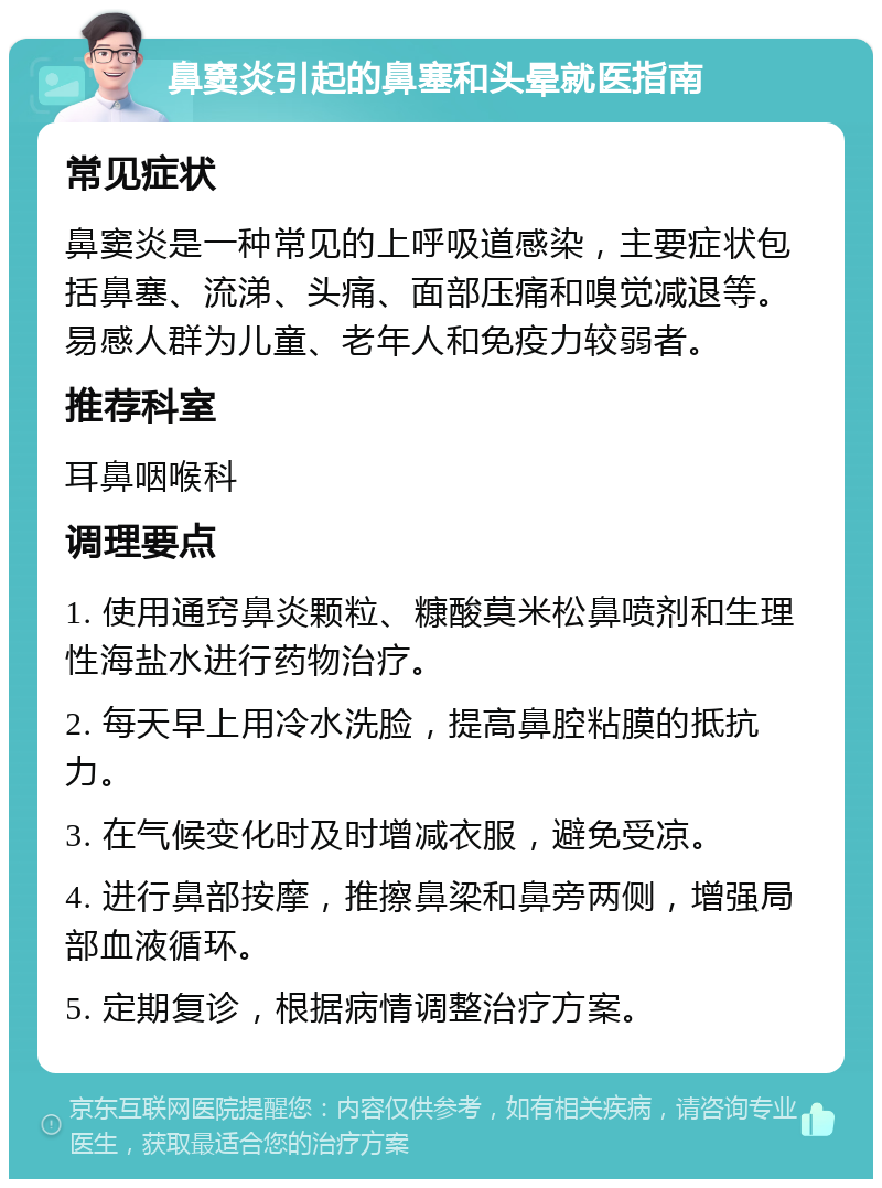 鼻窦炎引起的鼻塞和头晕就医指南 常见症状 鼻窦炎是一种常见的上呼吸道感染，主要症状包括鼻塞、流涕、头痛、面部压痛和嗅觉减退等。易感人群为儿童、老年人和免疫力较弱者。 推荐科室 耳鼻咽喉科 调理要点 1. 使用通窍鼻炎颗粒、糠酸莫米松鼻喷剂和生理性海盐水进行药物治疗。 2. 每天早上用冷水洗脸，提高鼻腔粘膜的抵抗力。 3. 在气候变化时及时增减衣服，避免受凉。 4. 进行鼻部按摩，推擦鼻梁和鼻旁两侧，增强局部血液循环。 5. 定期复诊，根据病情调整治疗方案。