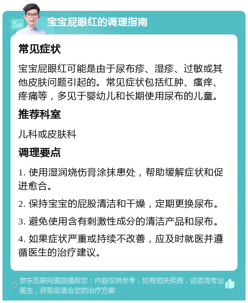 宝宝屁眼红的调理指南 常见症状 宝宝屁眼红可能是由于尿布疹、湿疹、过敏或其他皮肤问题引起的。常见症状包括红肿、瘙痒、疼痛等，多见于婴幼儿和长期使用尿布的儿童。 推荐科室 儿科或皮肤科 调理要点 1. 使用湿润烧伤膏涂抹患处，帮助缓解症状和促进愈合。 2. 保持宝宝的屁股清洁和干燥，定期更换尿布。 3. 避免使用含有刺激性成分的清洁产品和尿布。 4. 如果症状严重或持续不改善，应及时就医并遵循医生的治疗建议。