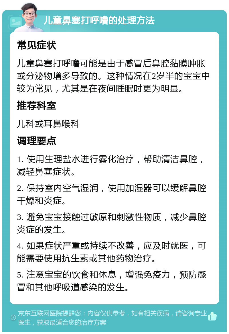 儿童鼻塞打呼噜的处理方法 常见症状 儿童鼻塞打呼噜可能是由于感冒后鼻腔黏膜肿胀或分泌物增多导致的。这种情况在2岁半的宝宝中较为常见，尤其是在夜间睡眠时更为明显。 推荐科室 儿科或耳鼻喉科 调理要点 1. 使用生理盐水进行雾化治疗，帮助清洁鼻腔，减轻鼻塞症状。 2. 保持室内空气湿润，使用加湿器可以缓解鼻腔干燥和炎症。 3. 避免宝宝接触过敏原和刺激性物质，减少鼻腔炎症的发生。 4. 如果症状严重或持续不改善，应及时就医，可能需要使用抗生素或其他药物治疗。 5. 注意宝宝的饮食和休息，增强免疫力，预防感冒和其他呼吸道感染的发生。