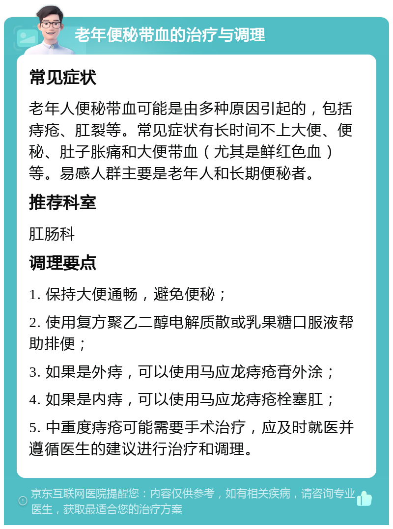 老年便秘带血的治疗与调理 常见症状 老年人便秘带血可能是由多种原因引起的，包括痔疮、肛裂等。常见症状有长时间不上大便、便秘、肚子胀痛和大便带血（尤其是鲜红色血）等。易感人群主要是老年人和长期便秘者。 推荐科室 肛肠科 调理要点 1. 保持大便通畅，避免便秘； 2. 使用复方聚乙二醇电解质散或乳果糖口服液帮助排便； 3. 如果是外痔，可以使用马应龙痔疮膏外涂； 4. 如果是内痔，可以使用马应龙痔疮栓塞肛； 5. 中重度痔疮可能需要手术治疗，应及时就医并遵循医生的建议进行治疗和调理。