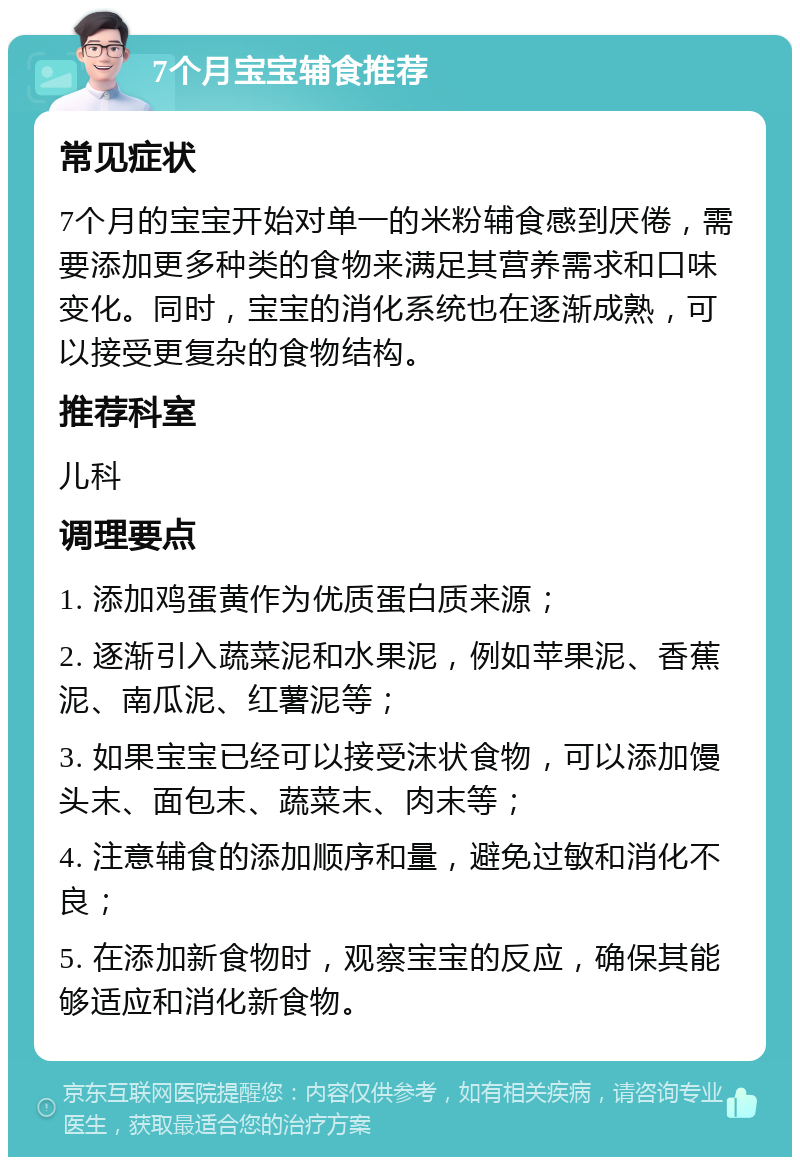 7个月宝宝辅食推荐 常见症状 7个月的宝宝开始对单一的米粉辅食感到厌倦，需要添加更多种类的食物来满足其营养需求和口味变化。同时，宝宝的消化系统也在逐渐成熟，可以接受更复杂的食物结构。 推荐科室 儿科 调理要点 1. 添加鸡蛋黄作为优质蛋白质来源； 2. 逐渐引入蔬菜泥和水果泥，例如苹果泥、香蕉泥、南瓜泥、红薯泥等； 3. 如果宝宝已经可以接受沫状食物，可以添加馒头末、面包末、蔬菜末、肉末等； 4. 注意辅食的添加顺序和量，避免过敏和消化不良； 5. 在添加新食物时，观察宝宝的反应，确保其能够适应和消化新食物。