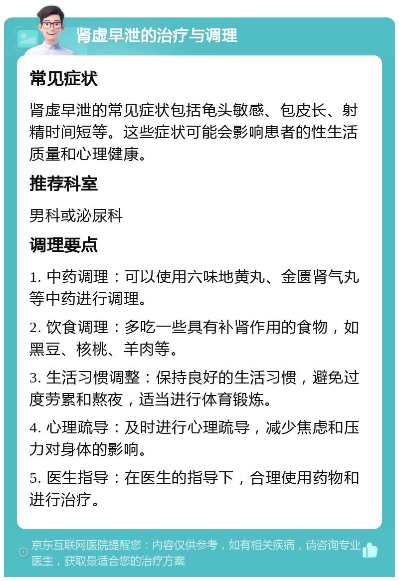 肾虚早泄的治疗与调理 常见症状 肾虚早泄的常见症状包括龟头敏感、包皮长、射精时间短等。这些症状可能会影响患者的性生活质量和心理健康。 推荐科室 男科或泌尿科 调理要点 1. 中药调理：可以使用六味地黄丸、金匮肾气丸等中药进行调理。 2. 饮食调理：多吃一些具有补肾作用的食物，如黑豆、核桃、羊肉等。 3. 生活习惯调整：保持良好的生活习惯，避免过度劳累和熬夜，适当进行体育锻炼。 4. 心理疏导：及时进行心理疏导，减少焦虑和压力对身体的影响。 5. 医生指导：在医生的指导下，合理使用药物和进行治疗。