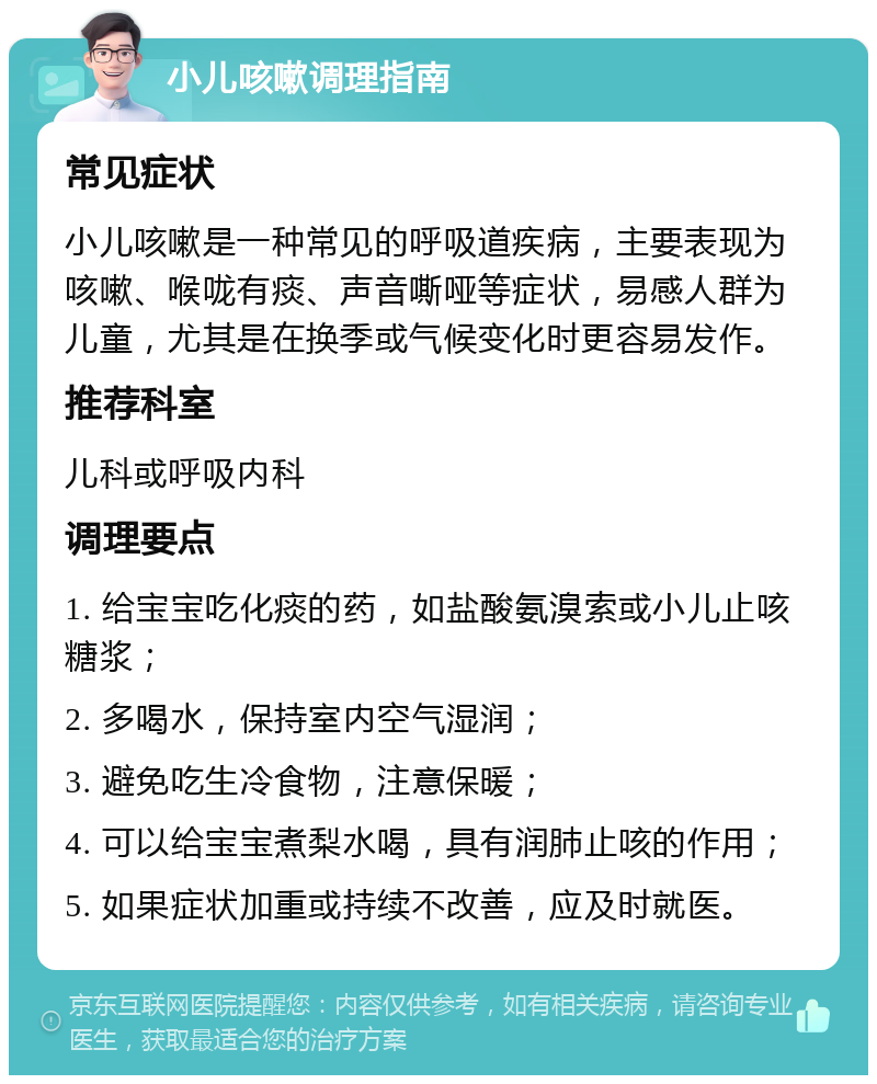 小儿咳嗽调理指南 常见症状 小儿咳嗽是一种常见的呼吸道疾病，主要表现为咳嗽、喉咙有痰、声音嘶哑等症状，易感人群为儿童，尤其是在换季或气候变化时更容易发作。 推荐科室 儿科或呼吸内科 调理要点 1. 给宝宝吃化痰的药，如盐酸氨溴索或小儿止咳糖浆； 2. 多喝水，保持室内空气湿润； 3. 避免吃生冷食物，注意保暖； 4. 可以给宝宝煮梨水喝，具有润肺止咳的作用； 5. 如果症状加重或持续不改善，应及时就医。