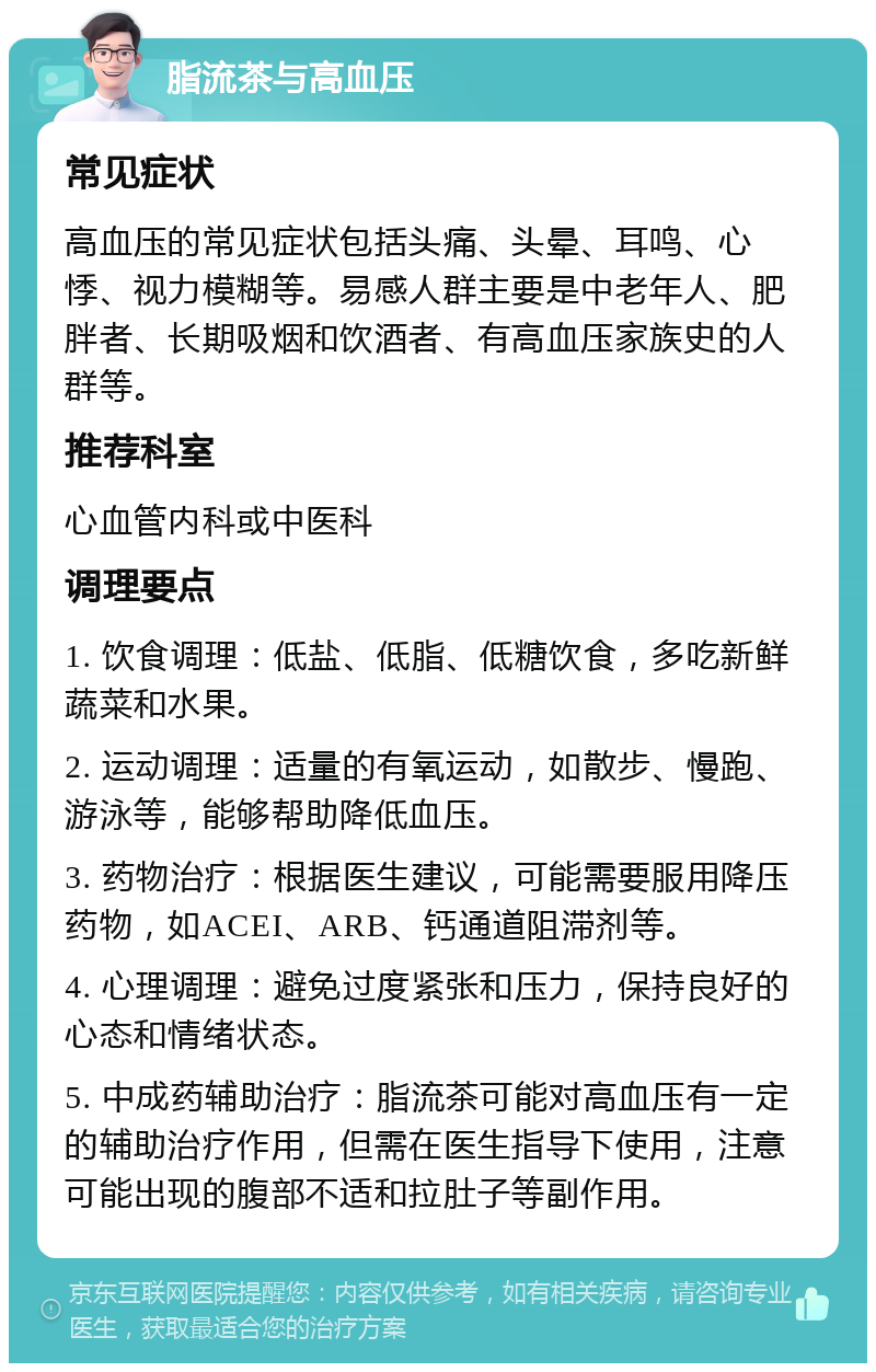 脂流茶与高血压 常见症状 高血压的常见症状包括头痛、头晕、耳鸣、心悸、视力模糊等。易感人群主要是中老年人、肥胖者、长期吸烟和饮酒者、有高血压家族史的人群等。 推荐科室 心血管内科或中医科 调理要点 1. 饮食调理：低盐、低脂、低糖饮食，多吃新鲜蔬菜和水果。 2. 运动调理：适量的有氧运动，如散步、慢跑、游泳等，能够帮助降低血压。 3. 药物治疗：根据医生建议，可能需要服用降压药物，如ACEI、ARB、钙通道阻滞剂等。 4. 心理调理：避免过度紧张和压力，保持良好的心态和情绪状态。 5. 中成药辅助治疗：脂流茶可能对高血压有一定的辅助治疗作用，但需在医生指导下使用，注意可能出现的腹部不适和拉肚子等副作用。