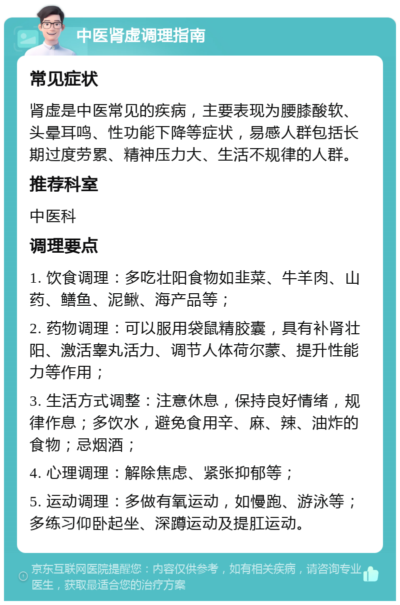 中医肾虚调理指南 常见症状 肾虚是中医常见的疾病，主要表现为腰膝酸软、头晕耳鸣、性功能下降等症状，易感人群包括长期过度劳累、精神压力大、生活不规律的人群。 推荐科室 中医科 调理要点 1. 饮食调理：多吃壮阳食物如韭菜、牛羊肉、山药、鳝鱼、泥鳅、海产品等； 2. 药物调理：可以服用袋鼠精胶囊，具有补肾壮阳、激活睾丸活力、调节人体荷尔蒙、提升性能力等作用； 3. 生活方式调整：注意休息，保持良好情绪，规律作息；多饮水，避免食用辛、麻、辣、油炸的食物；忌烟酒； 4. 心理调理：解除焦虑、紧张抑郁等； 5. 运动调理：多做有氧运动，如慢跑、游泳等；多练习仰卧起坐、深蹲运动及提肛运动。