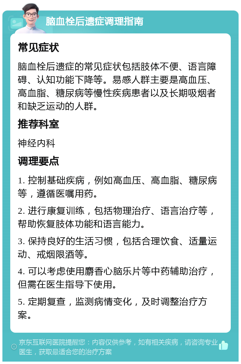 脑血栓后遗症调理指南 常见症状 脑血栓后遗症的常见症状包括肢体不便、语言障碍、认知功能下降等。易感人群主要是高血压、高血脂、糖尿病等慢性疾病患者以及长期吸烟者和缺乏运动的人群。 推荐科室 神经内科 调理要点 1. 控制基础疾病，例如高血压、高血脂、糖尿病等，遵循医嘱用药。 2. 进行康复训练，包括物理治疗、语言治疗等，帮助恢复肢体功能和语言能力。 3. 保持良好的生活习惯，包括合理饮食、适量运动、戒烟限酒等。 4. 可以考虑使用麝香心脑乐片等中药辅助治疗，但需在医生指导下使用。 5. 定期复查，监测病情变化，及时调整治疗方案。